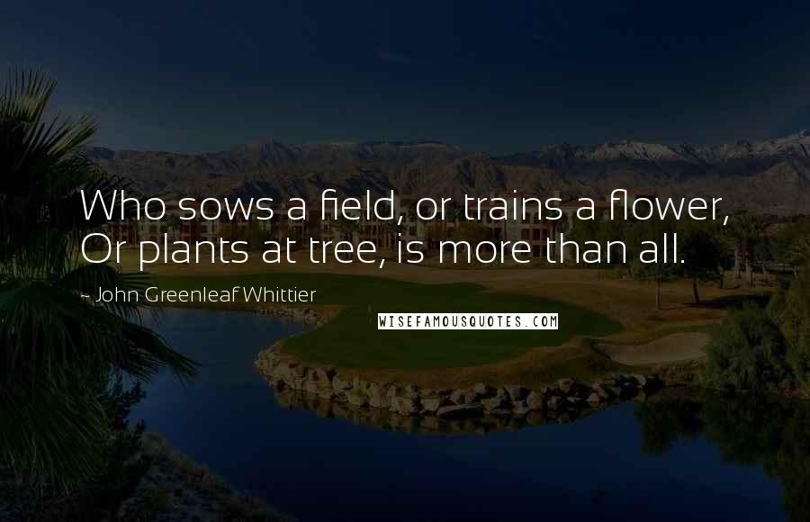 John Greenleaf Whittier Quotes: Who sows a field, or trains a flower, Or plants at tree, is more than all.