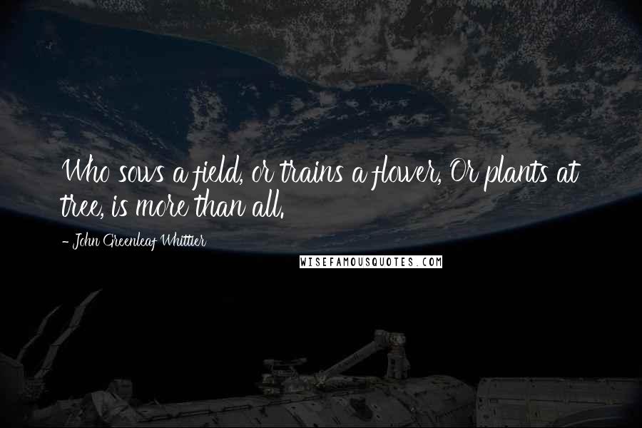 John Greenleaf Whittier Quotes: Who sows a field, or trains a flower, Or plants at tree, is more than all.