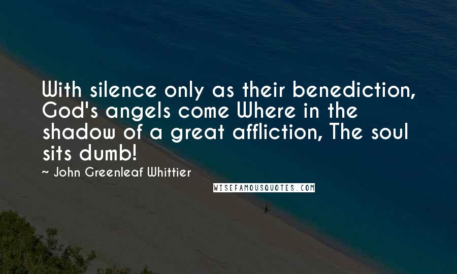 John Greenleaf Whittier Quotes: With silence only as their benediction, God's angels come Where in the shadow of a great affliction, The soul sits dumb!