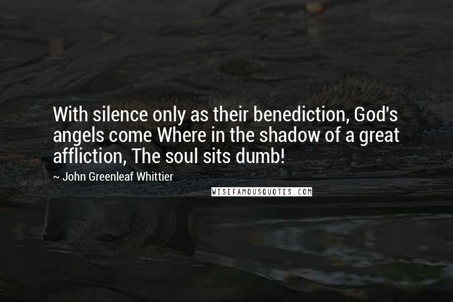 John Greenleaf Whittier Quotes: With silence only as their benediction, God's angels come Where in the shadow of a great affliction, The soul sits dumb!