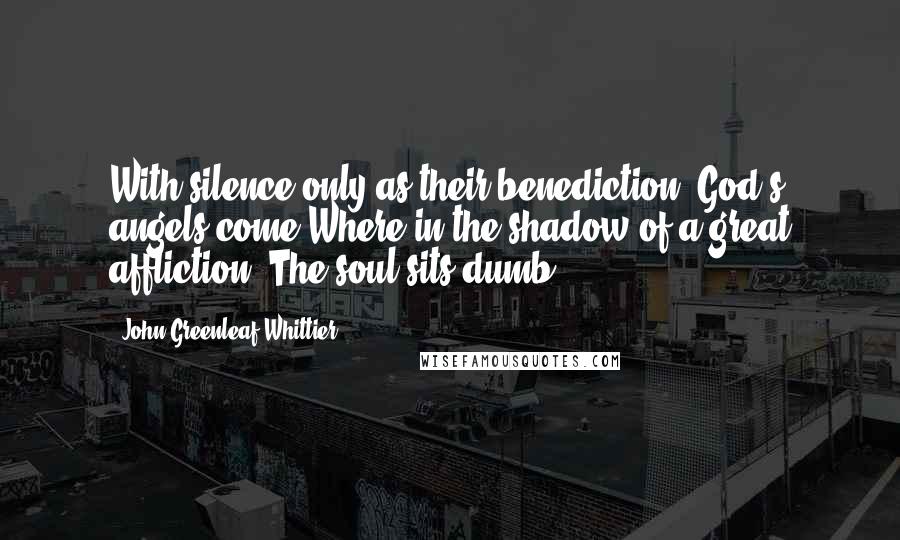 John Greenleaf Whittier Quotes: With silence only as their benediction, God's angels come Where in the shadow of a great affliction, The soul sits dumb!