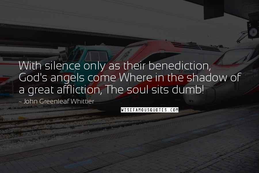 John Greenleaf Whittier Quotes: With silence only as their benediction, God's angels come Where in the shadow of a great affliction, The soul sits dumb!