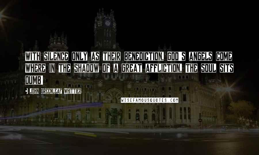 John Greenleaf Whittier Quotes: With silence only as their benediction, God's angels come Where in the shadow of a great affliction, The soul sits dumb!