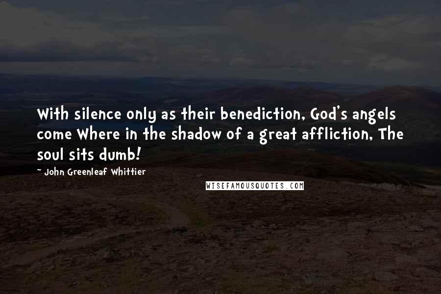 John Greenleaf Whittier Quotes: With silence only as their benediction, God's angels come Where in the shadow of a great affliction, The soul sits dumb!