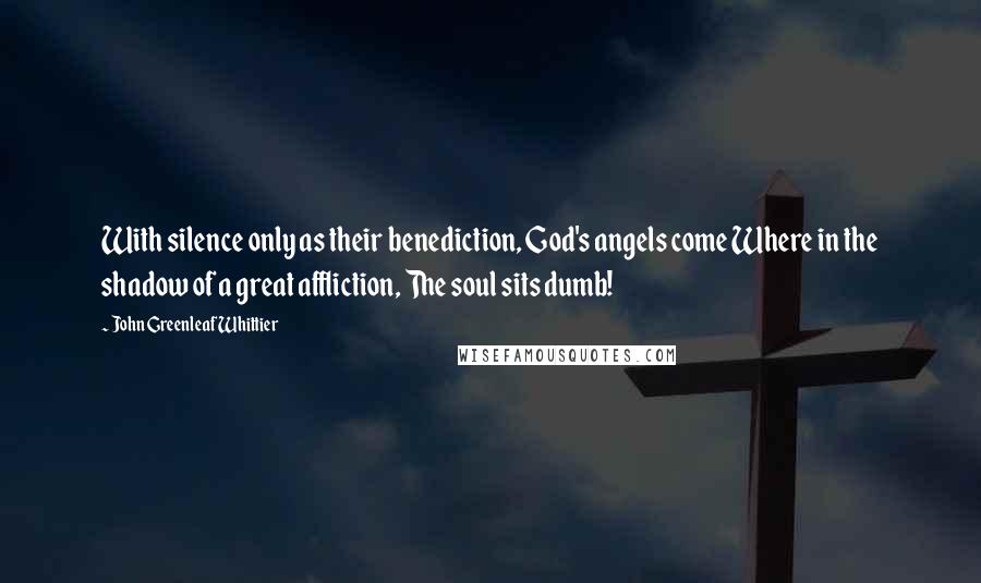 John Greenleaf Whittier Quotes: With silence only as their benediction, God's angels come Where in the shadow of a great affliction, The soul sits dumb!