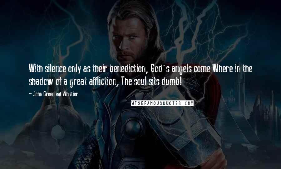 John Greenleaf Whittier Quotes: With silence only as their benediction, God's angels come Where in the shadow of a great affliction, The soul sits dumb!