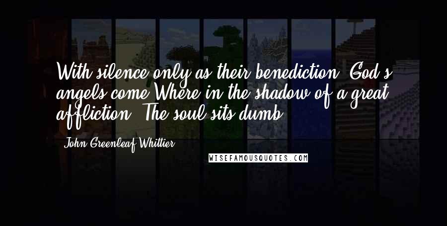 John Greenleaf Whittier Quotes: With silence only as their benediction, God's angels come Where in the shadow of a great affliction, The soul sits dumb!