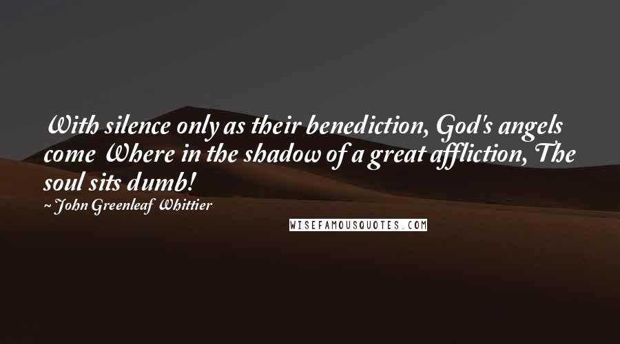 John Greenleaf Whittier Quotes: With silence only as their benediction, God's angels come Where in the shadow of a great affliction, The soul sits dumb!