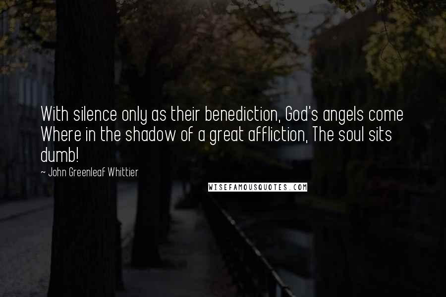 John Greenleaf Whittier Quotes: With silence only as their benediction, God's angels come Where in the shadow of a great affliction, The soul sits dumb!