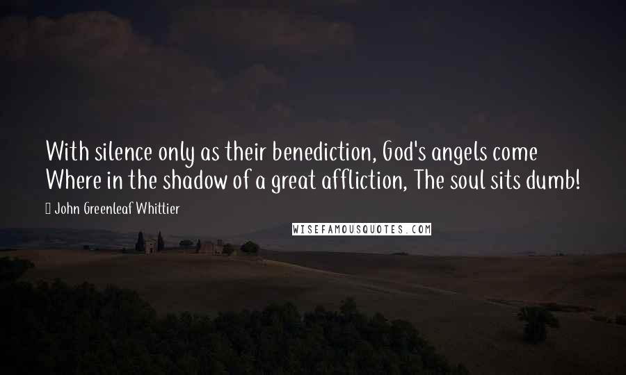 John Greenleaf Whittier Quotes: With silence only as their benediction, God's angels come Where in the shadow of a great affliction, The soul sits dumb!