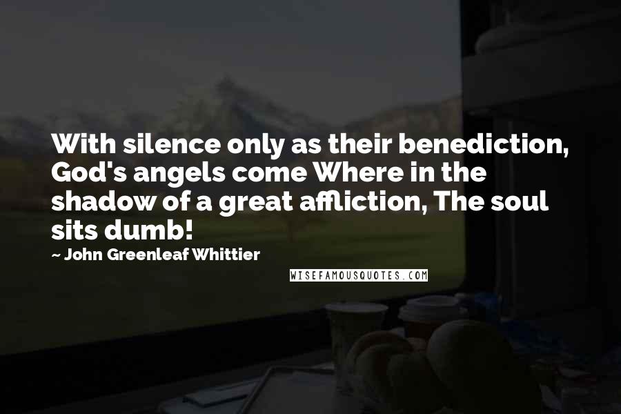 John Greenleaf Whittier Quotes: With silence only as their benediction, God's angels come Where in the shadow of a great affliction, The soul sits dumb!