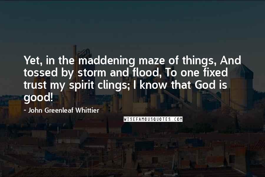 John Greenleaf Whittier Quotes: Yet, in the maddening maze of things, And tossed by storm and flood, To one fixed trust my spirit clings; I know that God is good!