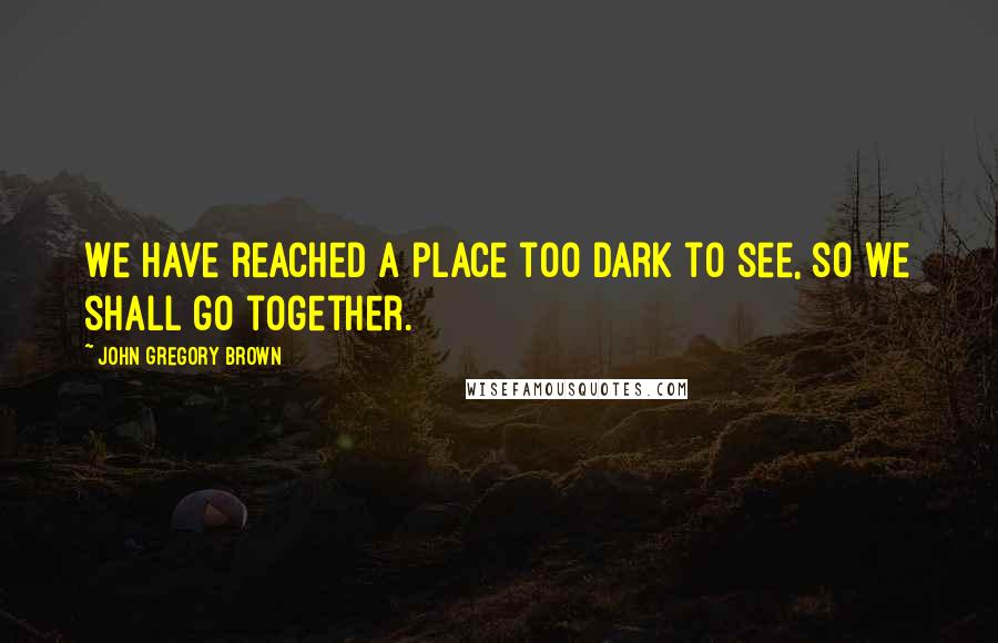 John Gregory Brown Quotes: We have reached a place too dark to see, so we shall go together.