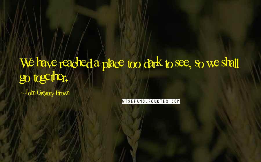 John Gregory Brown Quotes: We have reached a place too dark to see, so we shall go together.