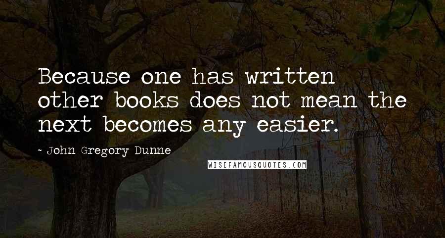 John Gregory Dunne Quotes: Because one has written other books does not mean the next becomes any easier.