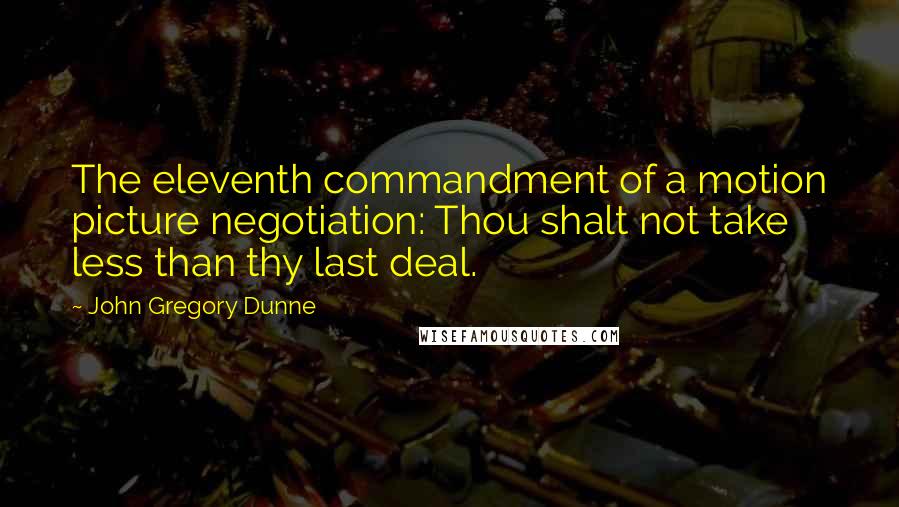 John Gregory Dunne Quotes: The eleventh commandment of a motion picture negotiation: Thou shalt not take less than thy last deal.