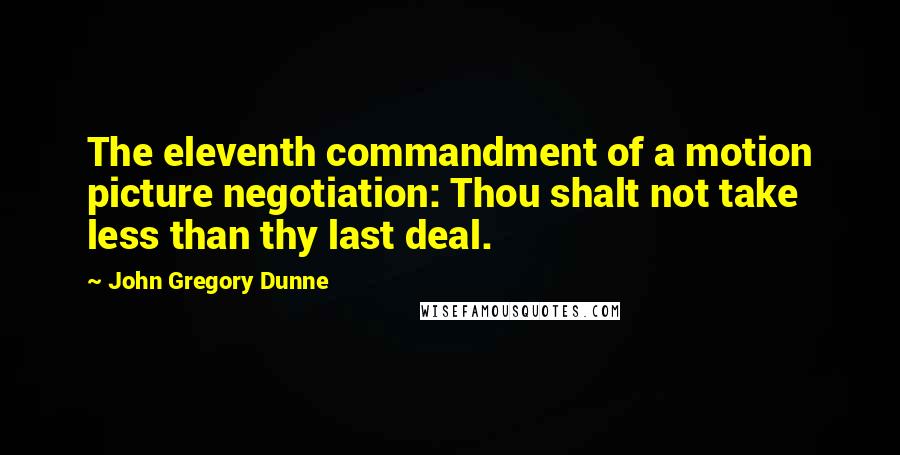 John Gregory Dunne Quotes: The eleventh commandment of a motion picture negotiation: Thou shalt not take less than thy last deal.