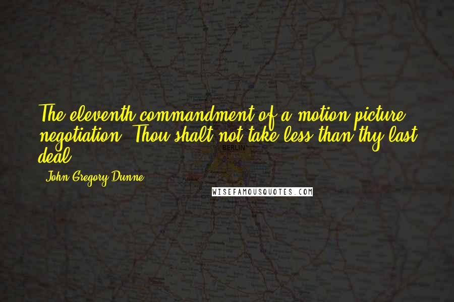 John Gregory Dunne Quotes: The eleventh commandment of a motion picture negotiation: Thou shalt not take less than thy last deal.