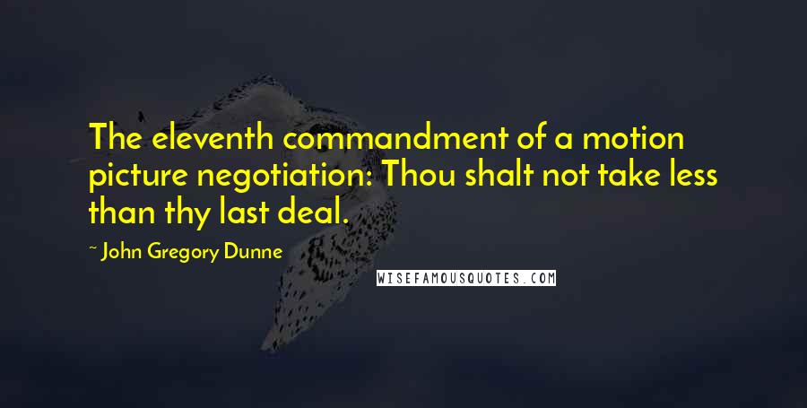 John Gregory Dunne Quotes: The eleventh commandment of a motion picture negotiation: Thou shalt not take less than thy last deal.