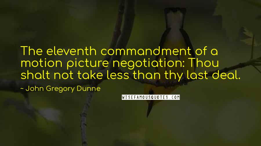 John Gregory Dunne Quotes: The eleventh commandment of a motion picture negotiation: Thou shalt not take less than thy last deal.