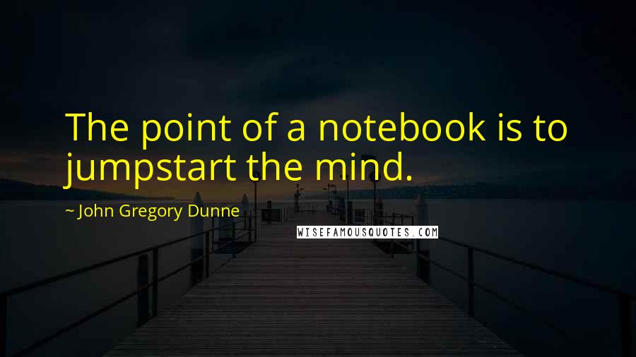 John Gregory Dunne Quotes: The point of a notebook is to jumpstart the mind.