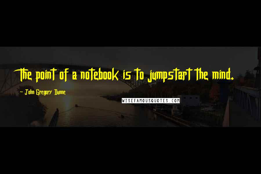 John Gregory Dunne Quotes: The point of a notebook is to jumpstart the mind.