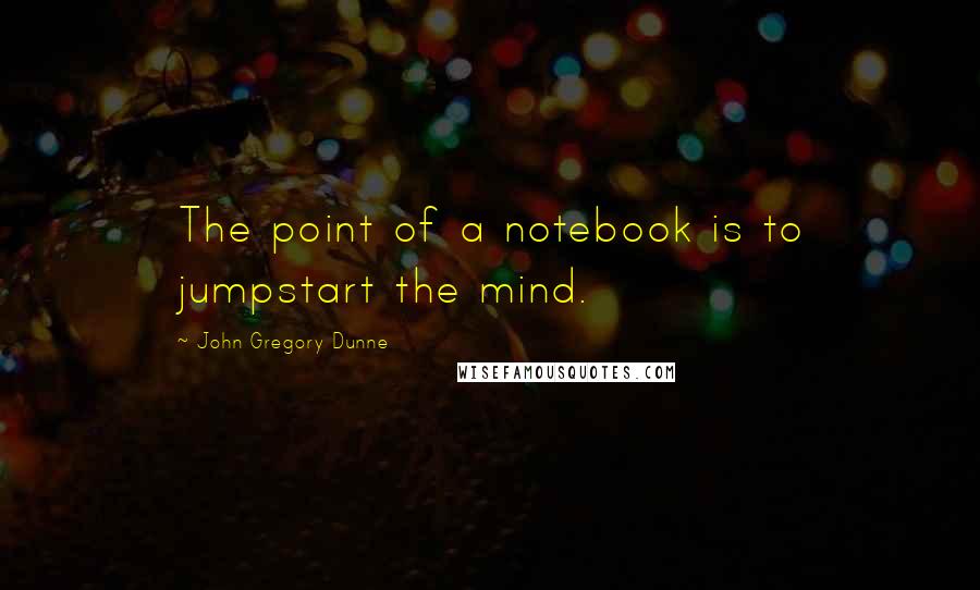 John Gregory Dunne Quotes: The point of a notebook is to jumpstart the mind.