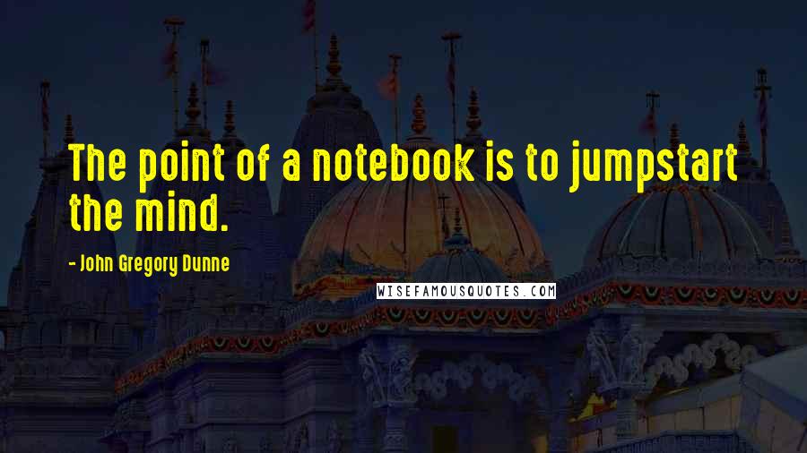 John Gregory Dunne Quotes: The point of a notebook is to jumpstart the mind.