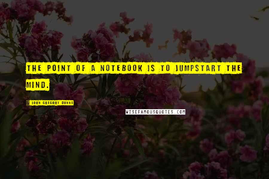 John Gregory Dunne Quotes: The point of a notebook is to jumpstart the mind.