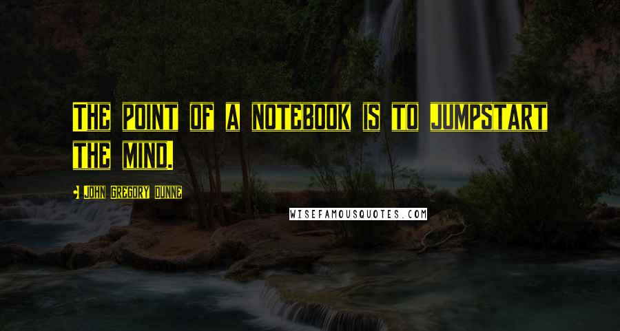 John Gregory Dunne Quotes: The point of a notebook is to jumpstart the mind.