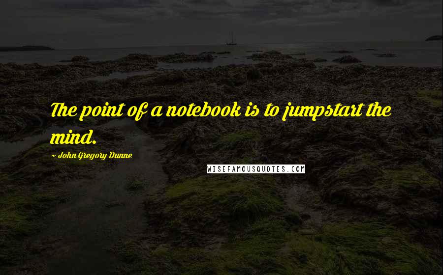 John Gregory Dunne Quotes: The point of a notebook is to jumpstart the mind.