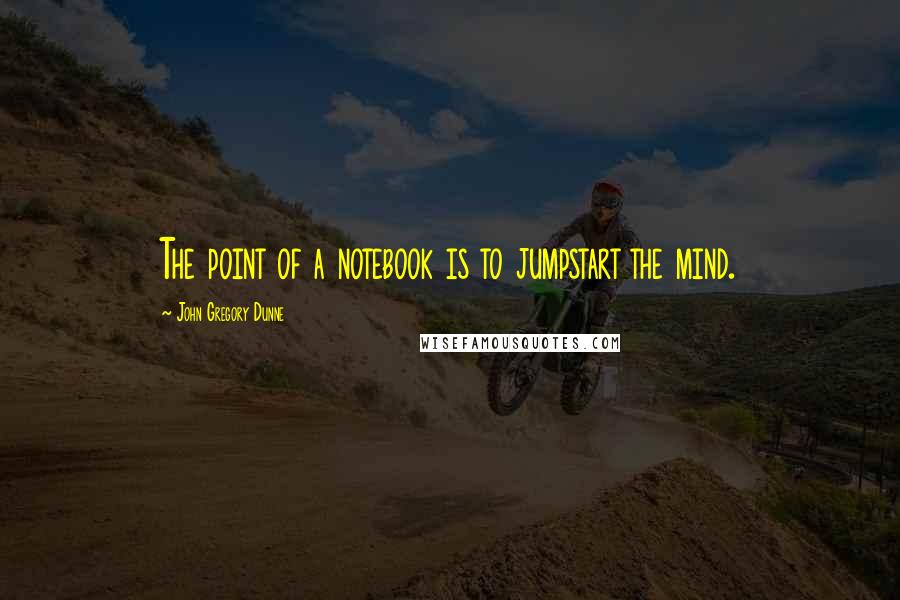 John Gregory Dunne Quotes: The point of a notebook is to jumpstart the mind.