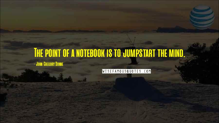 John Gregory Dunne Quotes: The point of a notebook is to jumpstart the mind.