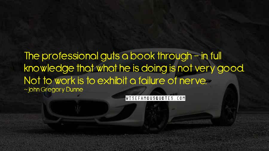 John Gregory Dunne Quotes: The professional guts a book through - in full knowledge that what he is doing is not very good. Not to work is to exhibit a failure of nerve.