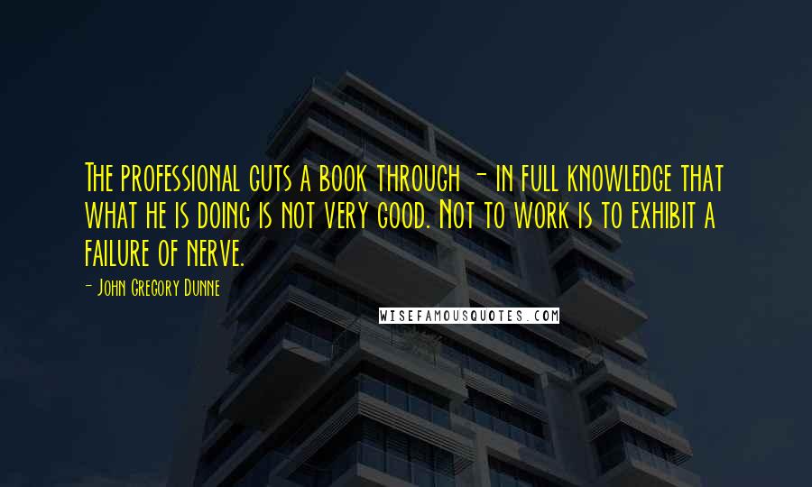 John Gregory Dunne Quotes: The professional guts a book through - in full knowledge that what he is doing is not very good. Not to work is to exhibit a failure of nerve.