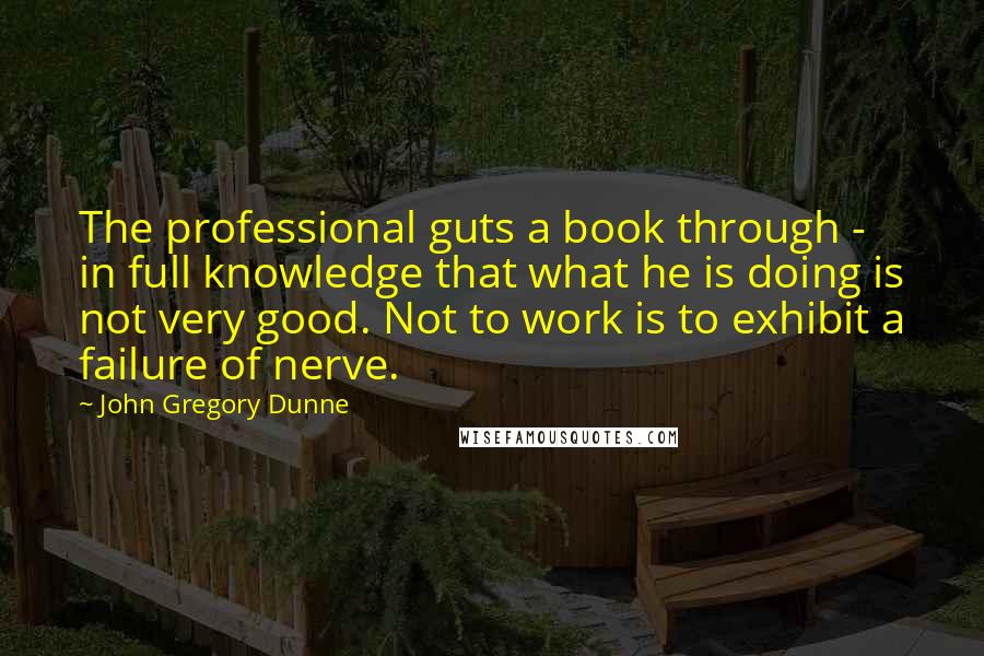 John Gregory Dunne Quotes: The professional guts a book through - in full knowledge that what he is doing is not very good. Not to work is to exhibit a failure of nerve.