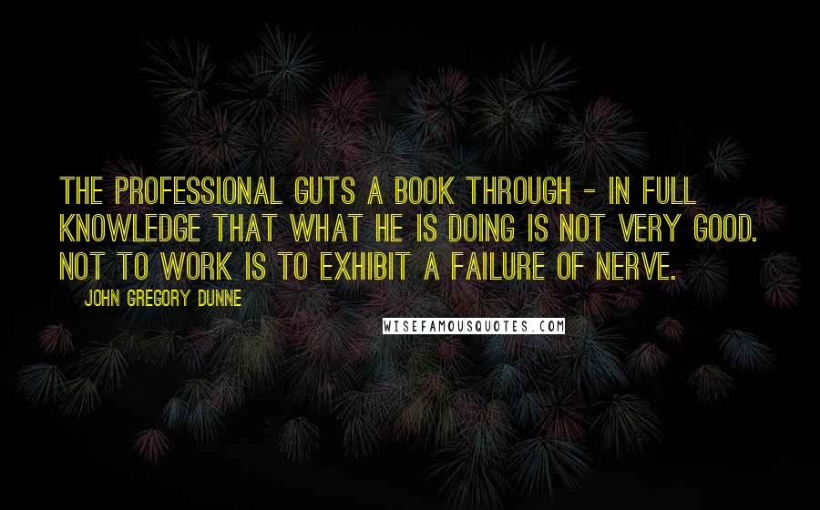 John Gregory Dunne Quotes: The professional guts a book through - in full knowledge that what he is doing is not very good. Not to work is to exhibit a failure of nerve.