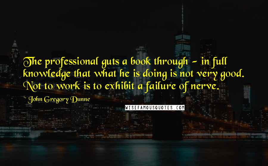 John Gregory Dunne Quotes: The professional guts a book through - in full knowledge that what he is doing is not very good. Not to work is to exhibit a failure of nerve.