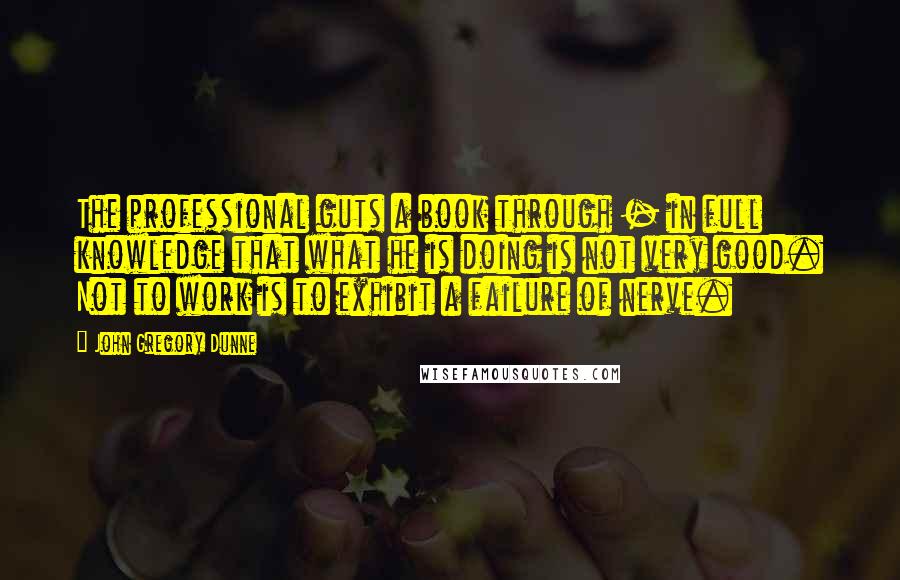 John Gregory Dunne Quotes: The professional guts a book through - in full knowledge that what he is doing is not very good. Not to work is to exhibit a failure of nerve.