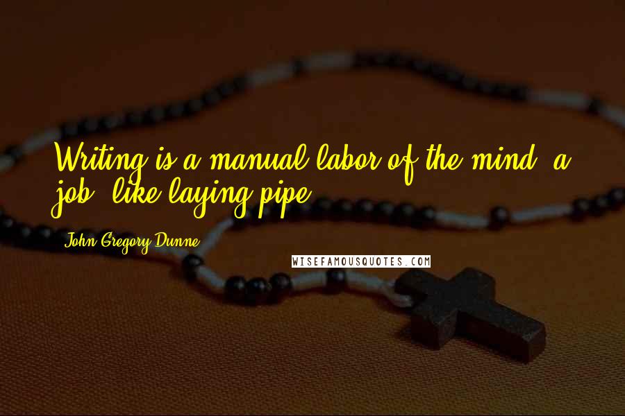 John Gregory Dunne Quotes: Writing is a manual labor of the mind: a job, like laying pipe.