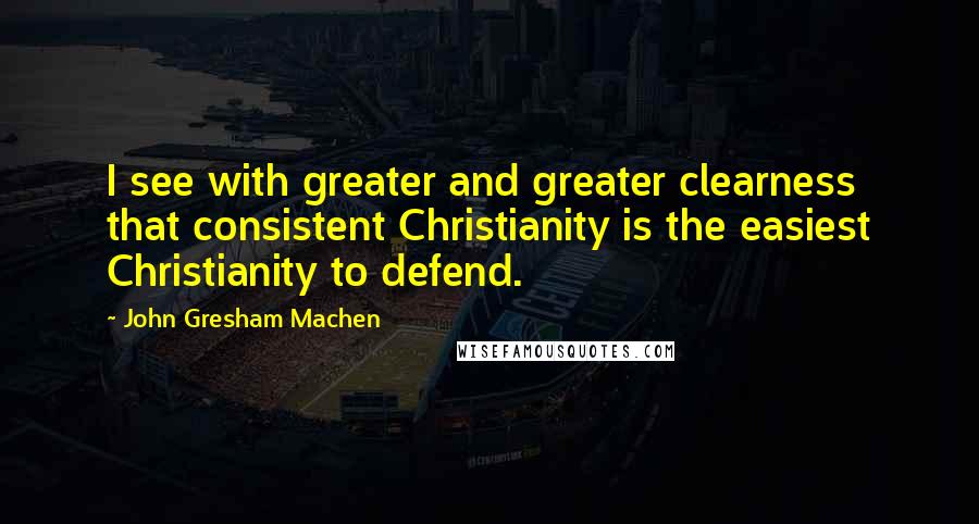 John Gresham Machen Quotes: I see with greater and greater clearness that consistent Christianity is the easiest Christianity to defend.