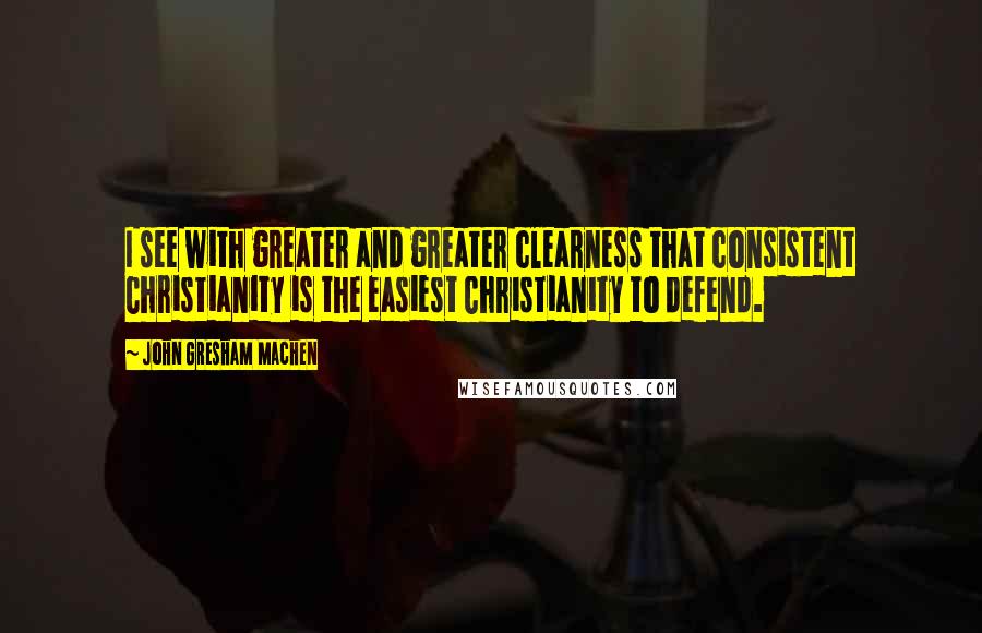 John Gresham Machen Quotes: I see with greater and greater clearness that consistent Christianity is the easiest Christianity to defend.