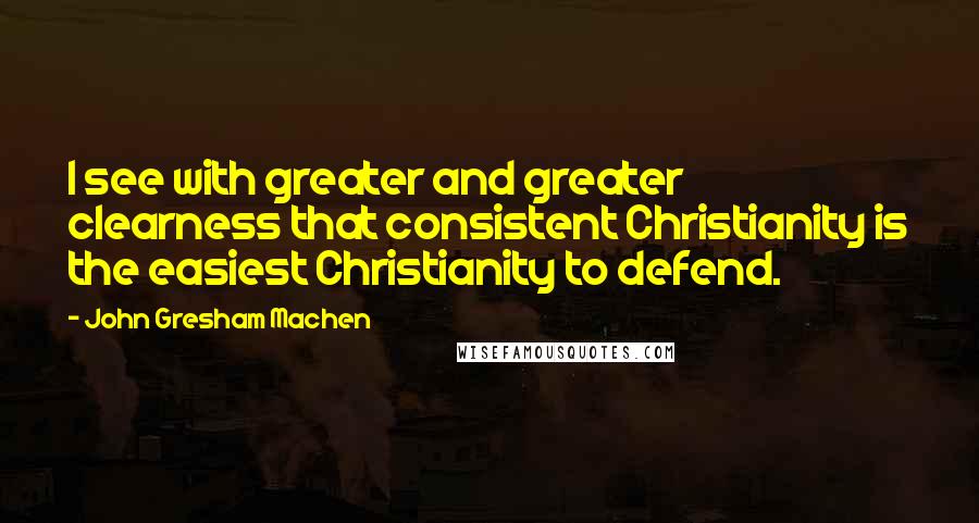 John Gresham Machen Quotes: I see with greater and greater clearness that consistent Christianity is the easiest Christianity to defend.