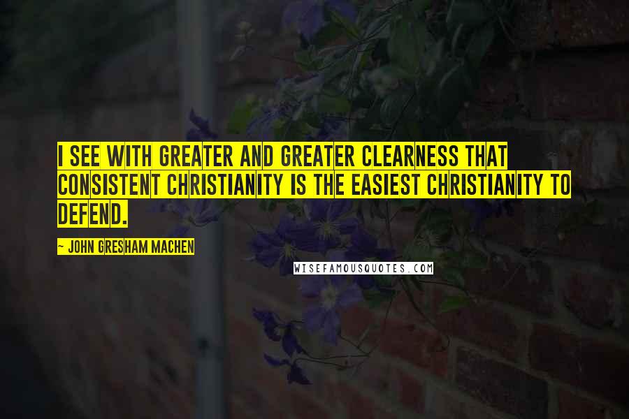 John Gresham Machen Quotes: I see with greater and greater clearness that consistent Christianity is the easiest Christianity to defend.