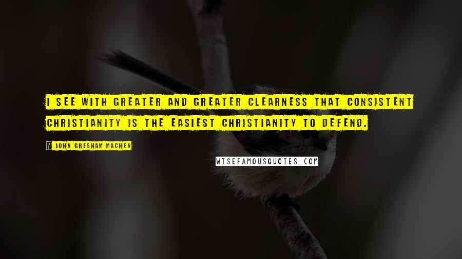 John Gresham Machen Quotes: I see with greater and greater clearness that consistent Christianity is the easiest Christianity to defend.