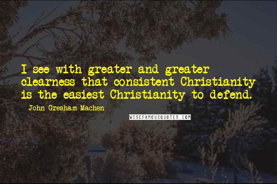 John Gresham Machen Quotes: I see with greater and greater clearness that consistent Christianity is the easiest Christianity to defend.