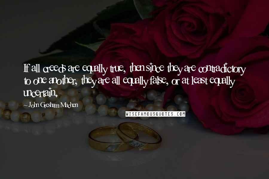 John Gresham Machen Quotes: If all creeds are equally true, then since they are contradictory to one another, they are all equally false, or at least equally uncertain.