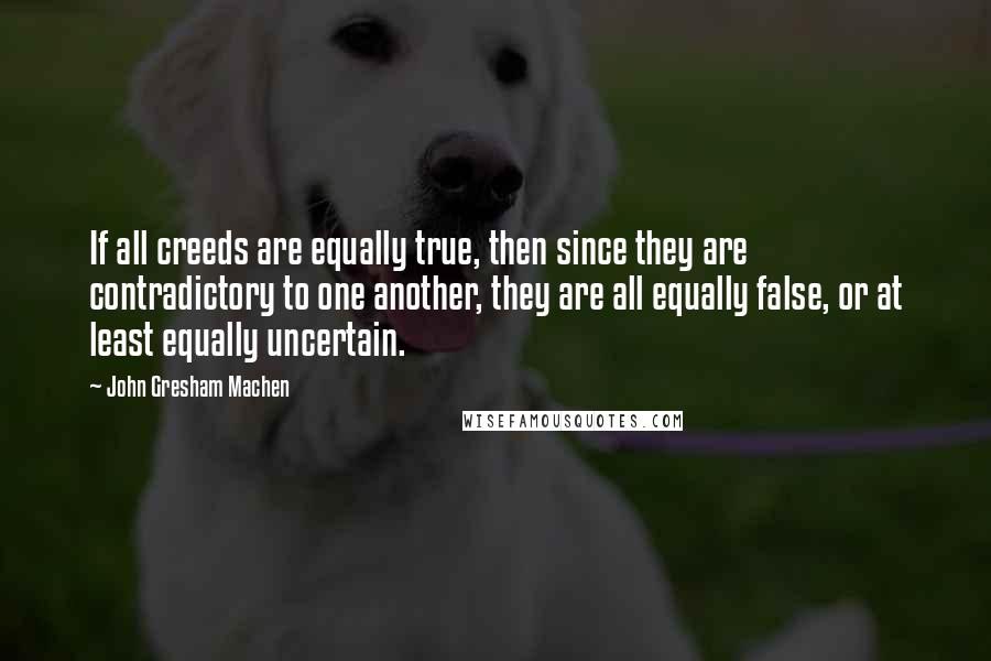 John Gresham Machen Quotes: If all creeds are equally true, then since they are contradictory to one another, they are all equally false, or at least equally uncertain.