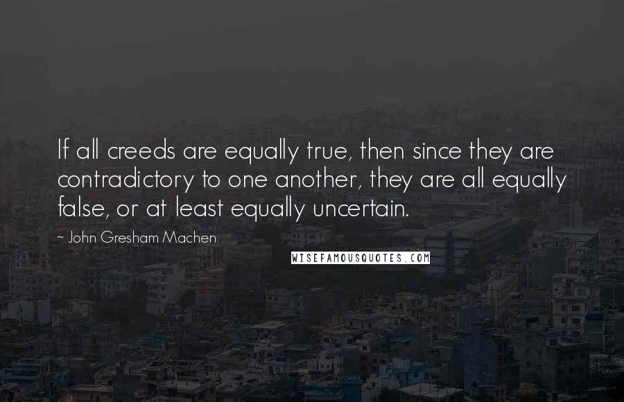 John Gresham Machen Quotes: If all creeds are equally true, then since they are contradictory to one another, they are all equally false, or at least equally uncertain.