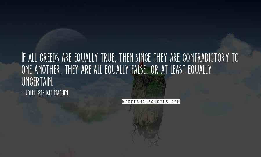 John Gresham Machen Quotes: If all creeds are equally true, then since they are contradictory to one another, they are all equally false, or at least equally uncertain.